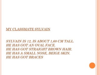 MY CLASSMATE SYLVAIN
 
 
SYLVAIN IS 12, IS ABOUT 1,60 CM TALL.
HE HAS GOT AN OVAL FACE.
HE HAS GOT STRAIGHT BROWN HAIR.
HE HAS A SMALL NOSE, BEIGE SKIN.
HE HAS GOT BRACES
 
