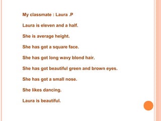  
My classmate : Laura .P
Laura is eleven and a half.
She is average height.
She has got a square face.
She has got long wavy blond hair.
She has got beautiful green and brown eyes.
She has got a small nose.
She likes dancing.
Laura is beautiful.
 