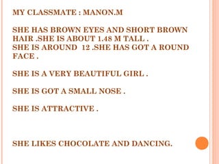 MY CLASSMATE : MANON.M
SHE HAS BROWN EYES AND SHORT BROWN
HAIR .SHE IS ABOUT 1.48 M TALL .
SHE IS AROUND 12 .SHE HAS GOT A ROUND
FACE .
SHE IS A VERY BEAUTIFUL GIRL .
SHE IS GOT A SMALL NOSE .
SHE IS ATTRACTIVE .
SHE LIKES CHOCOLATE AND DANCING.
 
