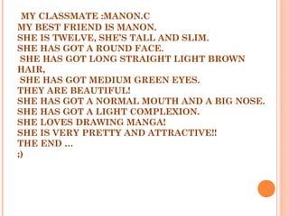 MY CLASSMATE :MANON.C
MY BEST FRIEND IS MANON.
SHE IS TWELVE, SHE’S TALL AND SLIM.
SHE HAS GOT A ROUND FACE.
SHE HAS GOT LONG STRAIGHT LIGHT BROWN
HAIR,
SHE HAS GOT MEDIUM GREEN EYES.
THEY ARE BEAUTIFUL!
SHE HAS GOT A NORMAL MOUTH AND A BIG NOSE.
SHE HAS GOT A LIGHT COMPLEXION.
SHE LOVES DRAWING MANGA!
SHE IS VERY PRETTY AND ATTRACTIVE!!
THE END …
;)
 