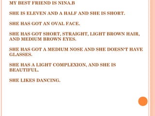 MY BEST FRIEND IS NINA.B
 
SHE IS ELEVEN AND A HALF AND SHE IS SHORT.
 
SHE HAS GOT AN OVAL FACE.
 
SHE HAS GOT SHORT, STRAIGHT, LIGHT BROWN HAIR,
AND MEDIUM BROWN EYES.
 
SHE HAS GOT A MEDIUM NOSE AND SHE DOESN'T HAVE
GLASSES.
 
SHE HAS A LIGHT COMPLEXION, AND SHE IS
BEAUTIFUL.
 
SHE LIKES DANCING.
 