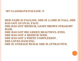 MY CLASSMATE:PAULINE. N
 
 
HER NAME IS PAULINE. SHE IS 11.SHE IS TALL, SHE
HAS GOT AN OVAL FACE.
SHE HAS GOT MEDIUM, LIGHT BROWN STRAIGHT
HAIR.
SHE HAS GOT BIG GREEN BEAUTIFUL EYES.
SHE HAS GOT A MEDIUM NOSE.
SHE HAS GOT A WHITE COMPLEXION .
SHE LOVES DANCING.
SHE IS AVERAGE BUILD: SHE IS ATTRACTIVE.
 