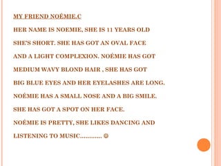 MY FRIEND NOÉMIE.C
 
HER NAME IS NOEMIE, SHE IS 11 YEARS OLD
 
SHE’S SHORT. SHE HAS GOT AN OVAL FACE
 
AND A LIGHT COMPLEXION. NOÉMIE HAS GOT
 
MEDIUM WAVY BLOND HAIR , SHE HAS GOT
 
BIG BLUE EYES AND HER EYELASHES ARE LONG.
 
NOÉMIE HAS A SMALL NOSE AND A BIG SMILE.
 
SHE HAS GOT A SPOT ON HER FACE.
 
NOÉMIE IS PRETTY, SHE LIKES DANCING AND
 
LISTENING TO MUSIC………… 
 