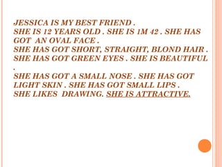 JESSICA IS MY BEST FRIEND .
SHE IS 12 YEARS OLD . SHE IS 1M 42 . SHE HAS
GOT AN OVAL FACE .
SHE HAS GOT SHORT, STRAIGHT, BLOND HAIR .
SHE HAS GOT GREEN EYES . SHE IS BEAUTIFUL
.
SHE HAS GOT A SMALL NOSE . SHE HAS GOT
LIGHT SKIN . SHE HAS GOT SMALL LIPS .
SHE LIKES DRAWING. SHE IS ATTRACTIVE.
 