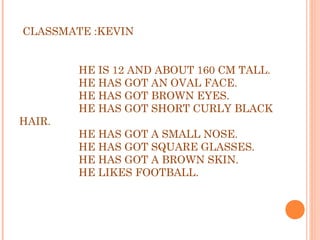 CLASSMATE :KEVIN
 
 
HE IS 12 AND ABOUT 160 CM TALL.
HE HAS GOT AN OVAL FACE.
HE HAS GOT BROWN EYES.
HE HAS GOT SHORT CURLY BLACK
HAIR.
HE HAS GOT A SMALL NOSE.
HE HAS GOT SQUARE GLASSES.
HE HAS GOT A BROWN SKIN.
HE LIKES FOOTBALL.
 
 
 