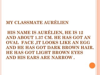 MY CLASSMATE AURÉLIEN
  
HIS NAME IS AURÉLIEN, HE IS 12
AND ABOUT 1.37 CM. HE HAS GOT AN
OVAL FACE ,IT LOOKS LIKE AN EGG
AND HE HAS GOT DARK BROWN HAIR.
HE HAS GOT LIGHT BROWN EYES
AND HIS EARS ARE NARROW .
 
 