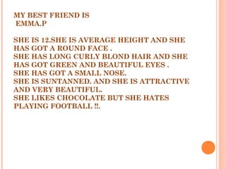 MY BEST FRIEND IS
EMMA.P
 
SHE IS 12.SHE IS AVERAGE HEIGHT AND SHE
HAS GOT A ROUND FACE .
SHE HAS LONG CURLY BLOND HAIR AND SHE
HAS GOT GREEN AND BEAUTIFUL EYES .
SHE HAS GOT A SMALL NOSE.
SHE IS SUNTANNED. AND SHE IS ATTRACTIVE
AND VERY BEAUTIFUL.
SHE LIKES CHOCOLATE BUT SHE HATES
PLAYING FOOTBALL !!.
 
 