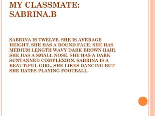 MY CLASSMATE:
SABRINA.B
 
 
SABRINA IS TWELVE. SHE IS AVERAGE
HEIGHT. SHE HAS A ROUND FACE. SHE HAS
MEDIUM LENGTH WAVY DARK BROWN HAIR.
SHE HAS A SMALL NOSE. SHE HAS A DARK
SUNTANNED COMPLEXION. SABRINA IS A
BEAUTIFUL GIRL. SHE LIKES DANCING BUT
SHE HATES PLAYING FOOTBALL.
 
 