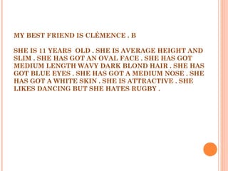 MY BEST FRIEND IS CLÉMENCE . B
 
SHE IS 11 YEARS OLD . SHE IS AVERAGE HEIGHT AND
SLIM . SHE HAS GOT AN OVAL FACE . SHE HAS GOT
MEDIUM LENGTH WAVY DARK BLOND HAIR . SHE HAS
GOT BLUE EYES . SHE HAS GOT A MEDIUM NOSE . SHE
HAS GOT A WHITE SKIN . SHE IS ATTRACTIVE . SHE
LIKES DANCING BUT SHE HATES RUGBY .
 
 
