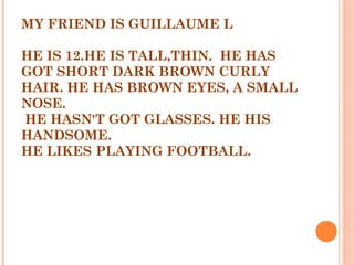 MY FRIEND IS GUILLAUME L
HE IS 12.HE IS TALL,THIN. HE HAS
GOT SHORT DARK BROWN CURLY
HAIR. HE HAS BROWN EYES, A SMALL
NOSE.
HE HASN'T GOT GLASSES. HE HIS
HANDSOME.
HE LIKES PLAYING FOOTBALL.
 
 