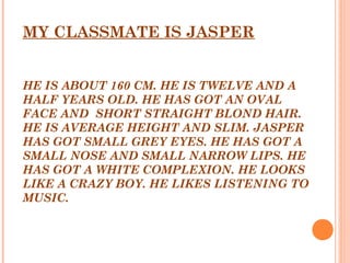 MY CLASSMATE IS JASPER
 
 
HE IS ABOUT 160 CM. HE IS TWELVE AND A
HALF YEARS OLD. HE HAS GOT AN OVAL
FACE AND SHORT STRAIGHT BLOND HAIR.
HE IS AVERAGE HEIGHT AND SLIM. JASPER
HAS GOT SMALL GREY EYES. HE HAS GOT A
SMALL NOSE AND SMALL NARROW LIPS. HE
HAS GOT A WHITE COMPLEXION. HE LOOKS
LIKE A CRAZY BOY. HE LIKES LISTENING TO
MUSIC.
 