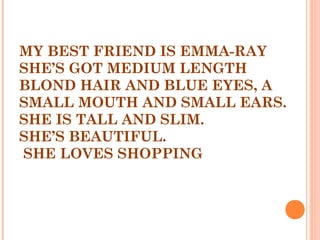 MY BEST FRIEND IS EMMA-RAY
SHE’S GOT MEDIUM LENGTH
BLOND HAIR AND BLUE EYES, A
SMALL MOUTH AND SMALL EARS.
SHE IS TALL AND SLIM.
SHE’S BEAUTIFUL.
SHE LOVES SHOPPING
 