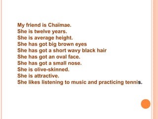 My friend is Chaïmae.
She is twelve years.
She is average height.
She has got big brown eyes
She has got a short wavy black hair
She has got an oval face.
She has got a small nose.
She is olive-skinned.
She is attractive.
She likes listening to music and practicing tennis.
 