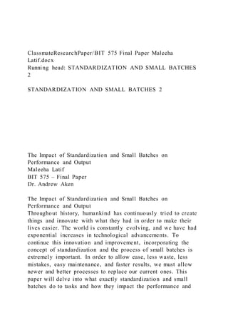 ClassmateResearchPaper/BIT 575 Final Paper Maleeha
Latif.docx
Running head: STANDARDIZATION AND SMALL BATCHES
2
STANDARDIZATION AND SMALL BATCHES 2
The Impact of Standardization and Small Batches on
Performance and Output
Maleeha Latif
BIT 575 – Final Paper
Dr. Andrew Aken
The Impact of Standardization and Small Batches on
Performance and Output
Throughout history, humankind has continuously tried to create
things and innovate with what they had in order to make their
lives easier. The world is constantly evolving, and we have had
exponential increases in technological advancements. To
continue this innovation and improvement, incorporating the
concept of standardization and the process of small batches is
extremely important. In order to allow ease, less waste, less
mistakes, easy maintenance, and faster results, we must allow
newer and better processes to replace our current ones. This
paper will delve into what exactly standardization and small
batches do to tasks and how they impact the performance and
 