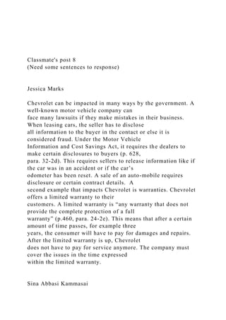 Classmate's post 8
(Need some sentences to response)
Jessica Marks
Chevrolet can be impacted in many ways by the government. A
well-known motor vehicle company can
face many lawsuits if they make mistakes in their business.
When leasing cars, the seller has to disclose
all information to the buyer in the contact or else it is
considered fraud. Under the Motor Vehicle
Information and Cost Savings Act, it requires the dealers to
make certain disclosures to buyers (p. 628,
para. 32-2d). This requires sellers to release information like if
the car was in an accident or if the car’s
odometer has been reset. A sale of an auto-mobile requires
disclosure or certain contract details. A
second example that impacts Chevrolet is warranties. Chevrolet
offers a limited warranty to their
customers. A limited warranty is “any warranty that does not
provide the complete protection of a full
warranty” (p.460, para. 24-2e). This means that after a certain
amount of time passes, for example three
years, the consumer will have to pay for damages and repairs.
After the limited warranty is up, Chevrolet
does not have to pay for service anymore. The company must
cover the issues in the time expressed
within the limited warranty.
Sina Abbasi Kammasai
 