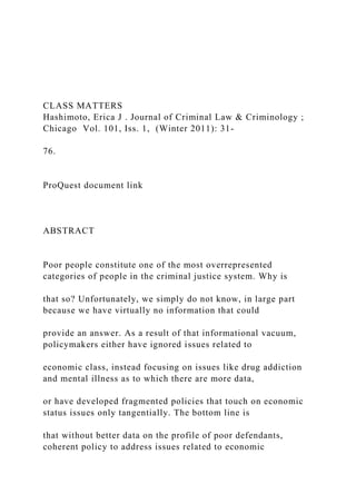 CLASS MATTERS
Hashimoto, Erica J . Journal of Criminal Law & Criminology ;
Chicago Vol. 101, Iss. 1, (Winter 2011): 31-
76.
ProQuest document link
ABSTRACT
Poor people constitute one of the most overrepresented
categories of people in the criminal justice system. Why is
that so? Unfortunately, we simply do not know, in large part
because we have virtually no information that could
provide an answer. As a result of that informational vacuum,
policymakers either have ignored issues related to
economic class, instead focusing on issues like drug addiction
and mental illness as to which there are more data,
or have developed fragmented policies that touch on economic
status issues only tangentially. The bottom line is
that without better data on the profile of poor defendants,
coherent policy to address issues related to economic
 