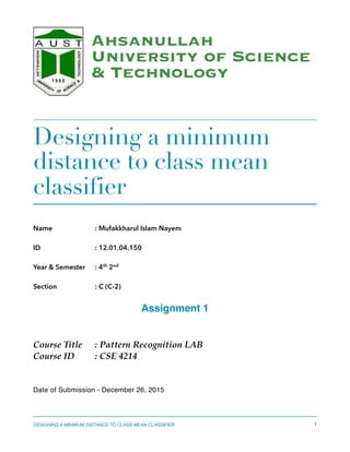 Ahsanullah
University of Science
& Technology
Designing a minimum
distance to class mean
classifier
Name : Mufakkharul Islam Nayem
ID : 12.01.04.150
Year & Semester : 4th
2nd
Section : C (C-2)
Assignment 1
Course Title : Pattern Recognition LAB
Course ID : CSE 4214
Date of Submission - December 26, 2015 
DESIGNING A MINIMUM DISTANCE TO CLASS MEAN CLASSIFIER 1
 