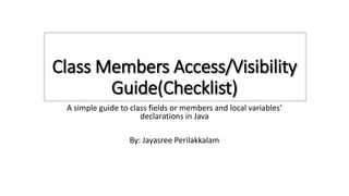 Class Members Access/Visibility
Guide(Checklist)
A simple guide to class fields or members and local variables’
declarations in Java
By: Jayasree Perilakkalam
 