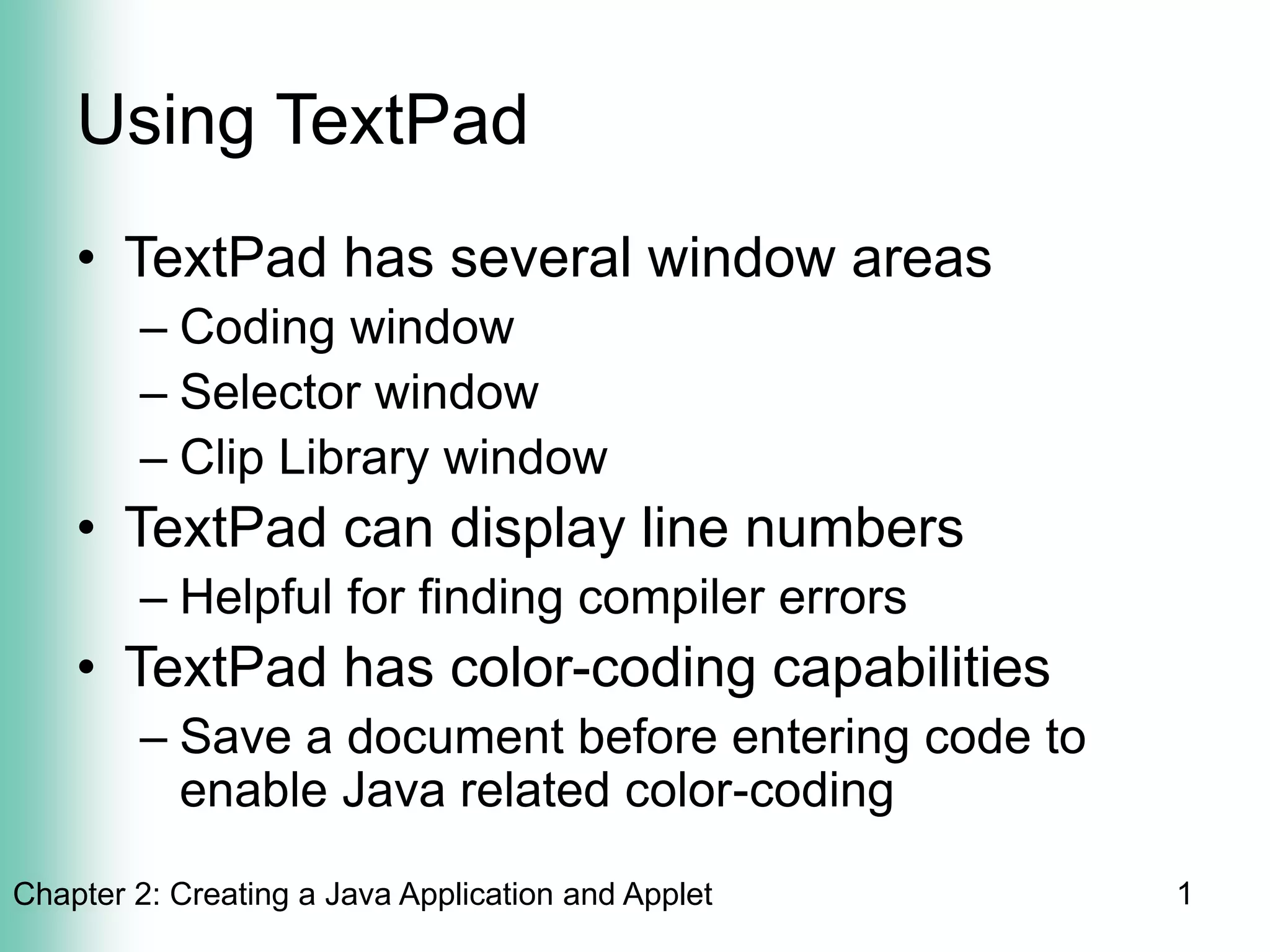 Chapter 2: Creating a Java Application and Applet 1
Using TextPad
• TextPad has several window areas
– Coding window
– Selector window
– Clip Library window
• TextPad can display line numbers
– Helpful for finding compiler errors
• TextPad has color-coding capabilities
– Save a document before entering code to
enable Java related color-coding
 