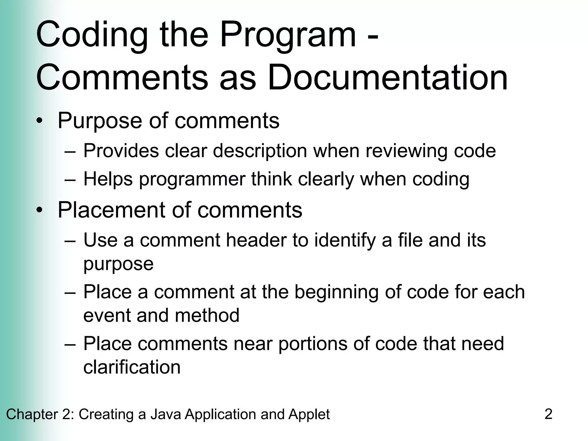 Chapter 2: Creating a Java Application and Applet 2
Coding the Program -
Comments as Documentation
• Purpose of comments
– Provides clear description when reviewing code
– Helps programmer think clearly when coding
• Placement of comments
– Use a comment header to identify a file and its
purpose
– Place a comment at the beginning of code for each
event and method
– Place comments near portions of code that need
clarification
 