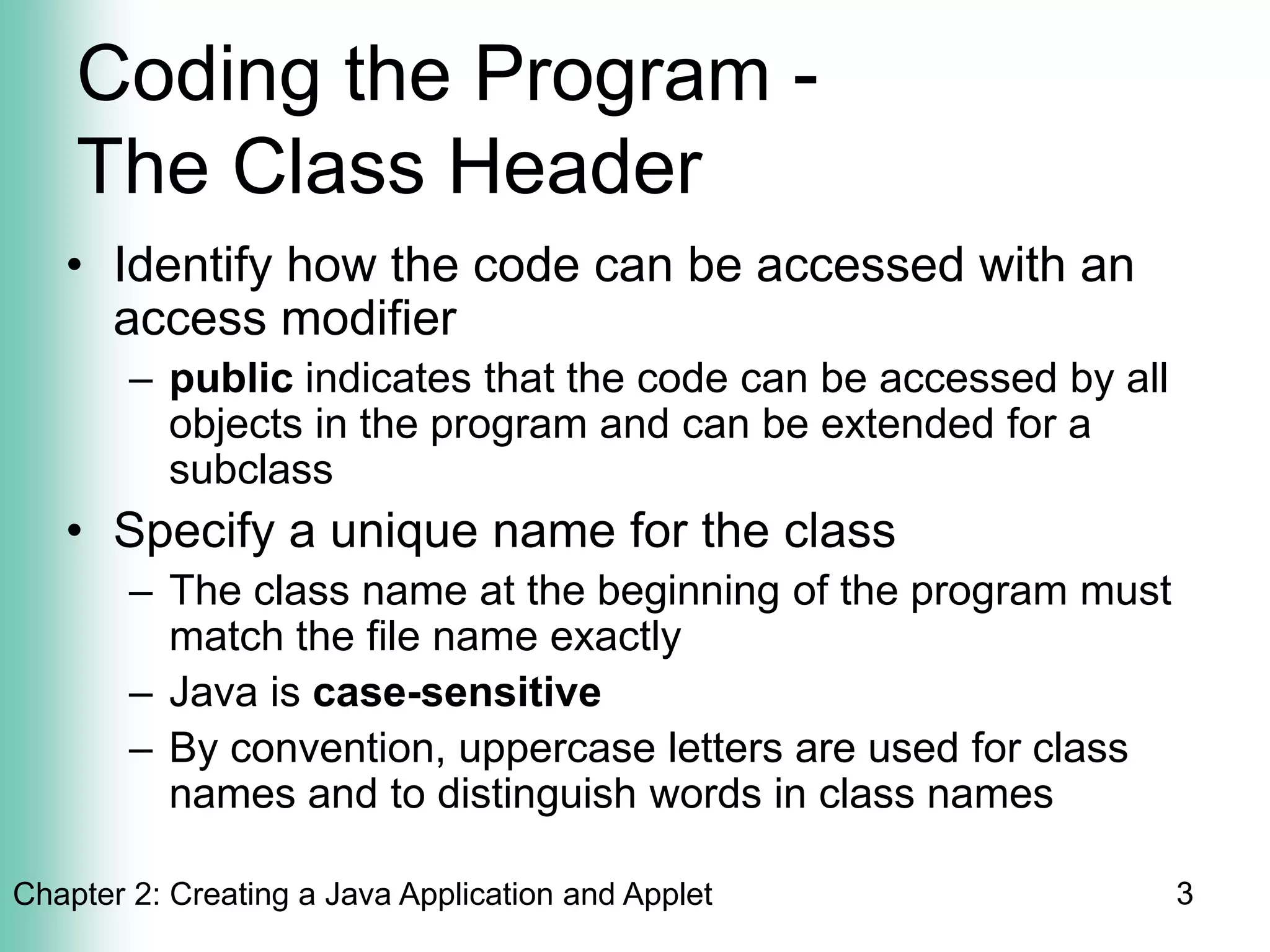 Chapter 2: Creating a Java Application and Applet 3
Coding the Program -
The Class Header
• Identify how the code can be accessed with an
access modifier
– public indicates that the code can be accessed by all
objects in the program and can be extended for a
subclass
• Specify a unique name for the class
– The class name at the beginning of the program must
match the file name exactly
– Java is case-sensitive
– By convention, uppercase letters are used for class
names and to distinguish words in class names
 