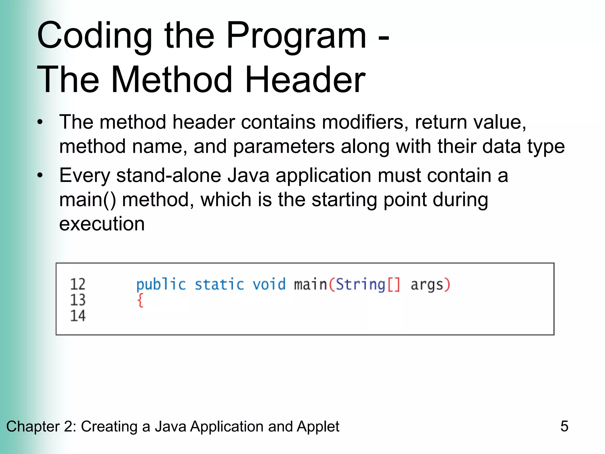 Chapter 2: Creating a Java Application and Applet 5
Coding the Program -
The Method Header
• The method header contains modifiers, return value,
method name, and parameters along with their data type
• Every stand-alone Java application must contain a
main() method, which is the starting point during
execution
 