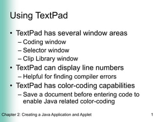 Chapter 2: Creating a Java Application and Applet 1
Using TextPad
• TextPad has several window areas
– Coding window
– Selector window
– Clip Library window
• TextPad can display line numbers
– Helpful for finding compiler errors
• TextPad has color-coding capabilities
– Save a document before entering code to
enable Java related color-coding
 