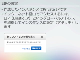 •  作成したインスタンスはPrivate IPです
•  インターネット経由でアクセスするには、
EIP（Elastic IP）というグローバルアドレス
を取得してインスタンスに設定（アタッチ）し
ます
EIPの設定
 