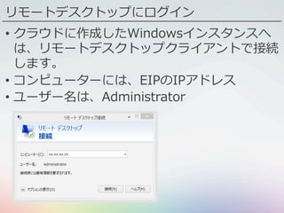 リモートデスクトップにログイン
•  クラウドに作成したWindowsインスタンスへ
は、リモートデスクトップクライアントで接続
します。
•  コンピューターには、EIPのIPアドレス
•  ユーザー名は、Administrator
 