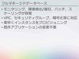 フルマネージドデータベース
•  モニタリング、障害検出/復旧、パッチ、ス
ケーリングが容易
•  VPC、セキュリティグループ、暗号化等に対応
•  素早くインスタンスをプロビジョニング
•  既存アプリケーションの変更不要
 