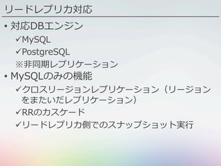リードレプリカ対応
•  対応DBエンジン
ü MySQL
ü PostgreSQL
※⾮同期レプリケーション
•  MySQLのみの機能
ü クロスリージョンレプリケーション（リージョン
をまたいだレプリケーション）
ü RRのカスケード
ü リードレプリカ側でのスナップショット実⾏
 