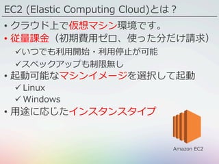 EC2 (Elastic Computing Cloud)とは？
•  クラウド上で仮想マシン環境です。
•  従量課⾦（初期費⽤ゼロ、使った分だけ請求）
ü いつでも利⽤開始・利⽤停⽌が可能
ü スペックアップも制限無し
•  起動可能なマシンイメージを選択して起動
ü Linux
ü Windows
•  ⽤途に応じたインスタンスタイプ
Amazon EC2
 