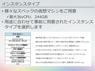 インスタンスタイプ
•  様々なスペックの仮想マシンをご⽤意
ü 最⼤36vCPU、244GiB
•  ⽤途に合わせて事前に⽤意されたインスタンス
タイプを選択します
 