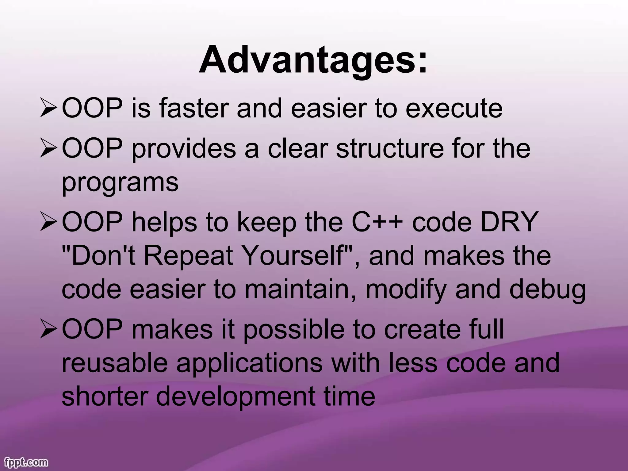 Advantages:
OOP is faster and easier to execute
OOP provides a clear structure for the
programs
OOP helps to keep the C++ code DRY
"Don't Repeat Yourself", and makes the
code easier to maintain, modify and debug
OOP makes it possible to create full
reusable applications with less code and
shorter development time
 