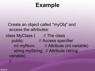 Example
Create an object called "myObj" and
access the attributes:
class MyClass { // The class
public: // Access specifier
int myNum; // Attribute (int variable)
string myString; // Attribute (string
variable)
};
 