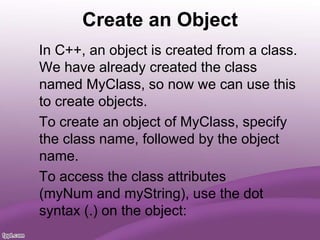 Create an Object
In C++, an object is created from a class.
We have already created the class
named MyClass, so now we can use this
to create objects.
To create an object of MyClass, specify
the class name, followed by the object
name.
To access the class attributes
(myNum and myString), use the dot
syntax (.) on the object:
 