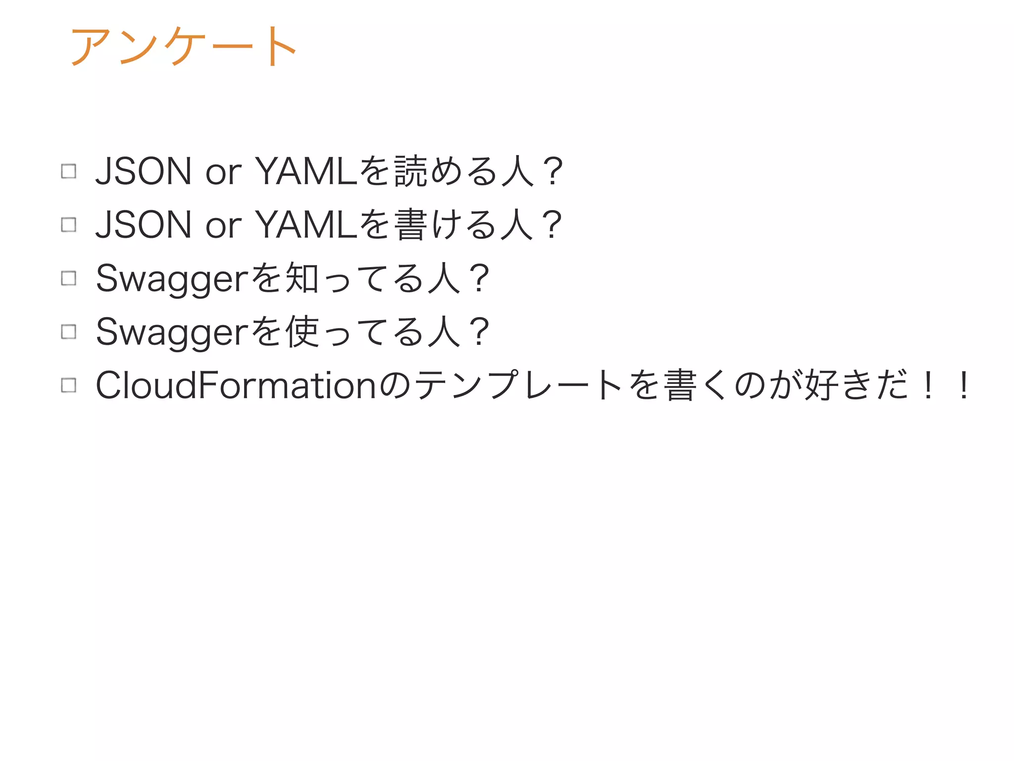 アンケート
JSON or YAMLを読める人？
JSON or YAMLを書ける人？
Swaggerを知ってる人？
Swaggerを使ってる人？
CloudFormationのテンプレートを書くのが好きだ！！
 