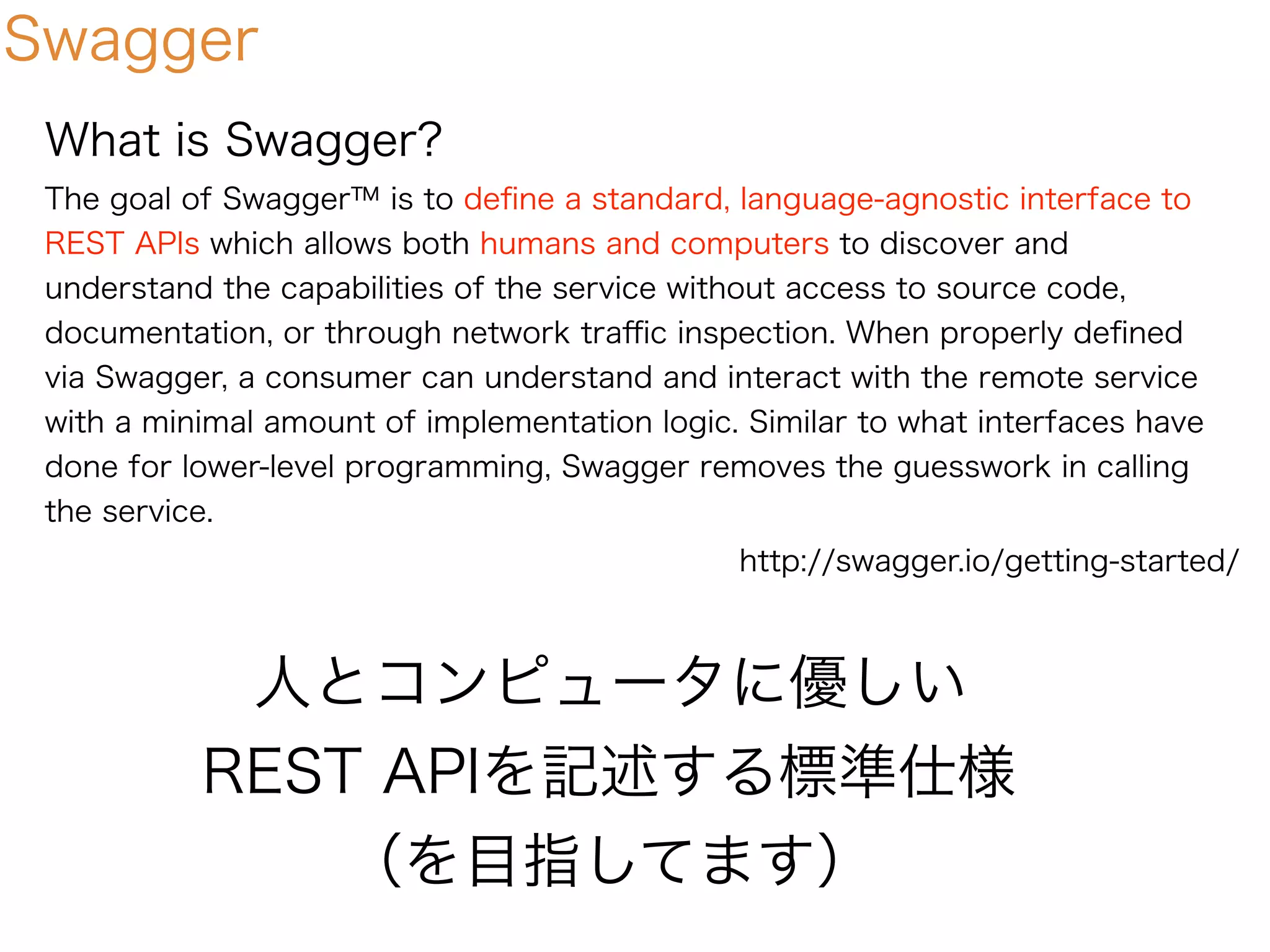Swagger
What is Swagger?
The goal of Swagger™ is to deﬁne a standard, language-agnostic interface to
REST APIs which allows both humans and computers to discover and
understand the capabilities of the service without access to source code,
documentation, or through network traﬃc inspection. When properly deﬁned
via Swagger, a consumer can understand and interact with the remote service
with a minimal amount of implementation logic. Similar to what interfaces have
done for lower-level programming, Swagger removes the guesswork in calling
the service.
人とコンピュータに優しい
REST APIを記述する標準仕様
（を目指してます）
http://swagger.io/getting-started/
 