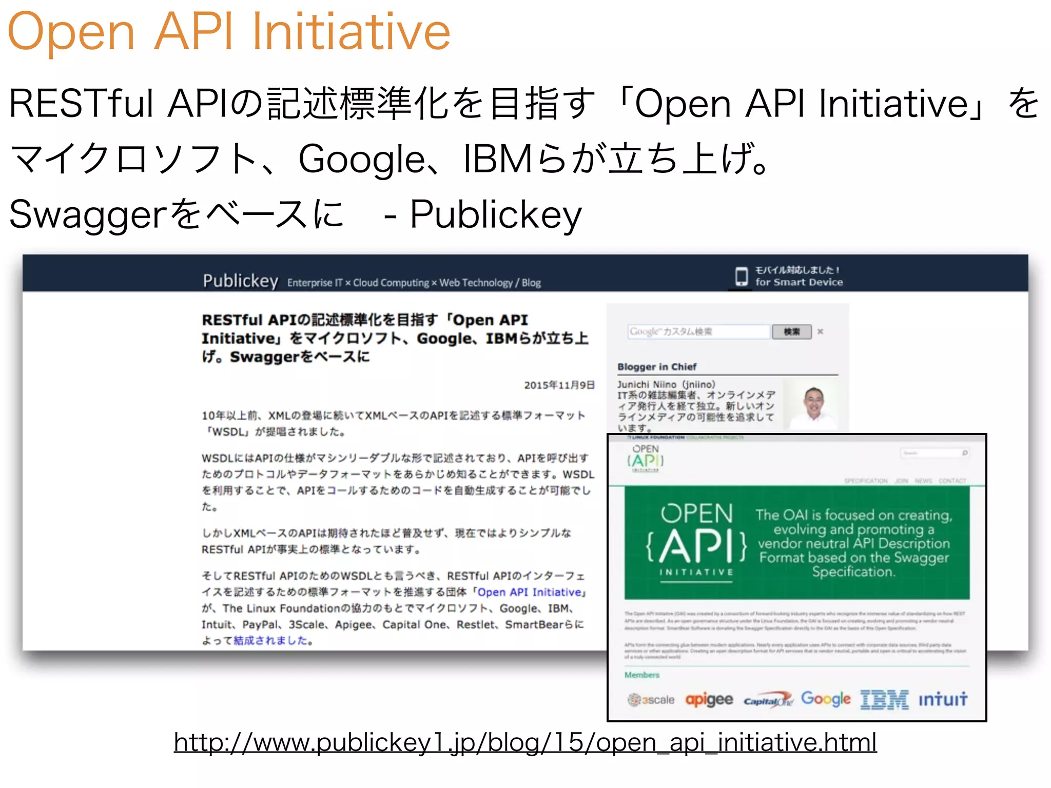 Open API Initiative
RESTful APIの記述標準化を目指す「Open API Initiative」を
マイクロソフト、Google、IBMらが立ち上げ。
Swaggerをベースに - Publickey
http://www.publickey1.jp/blog/15/open_api_initiative.html
 