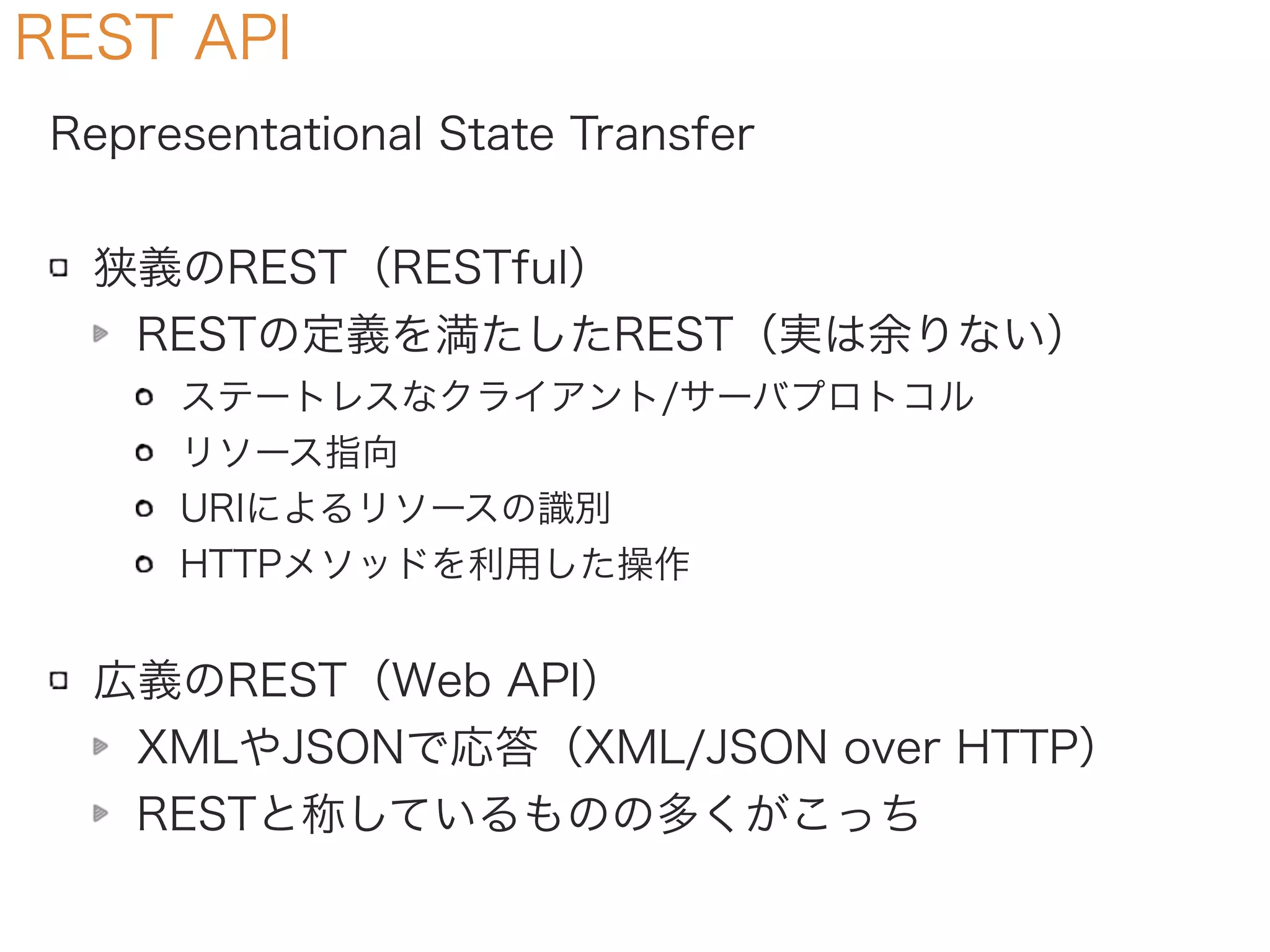 REST API
Representational State Transfer
狭義のREST（RESTful）
RESTの定義を満たしたREST（実は余りない）
ステートレスなクライアント/サーバプロトコル
リソース指向
URIによるリソースの識別
HTTPメソッドを利用した操作
広義のREST（Web API）
XMLやJSONで応答（XML/JSON over HTTP）
RESTと称しているものの多くがこっち
 