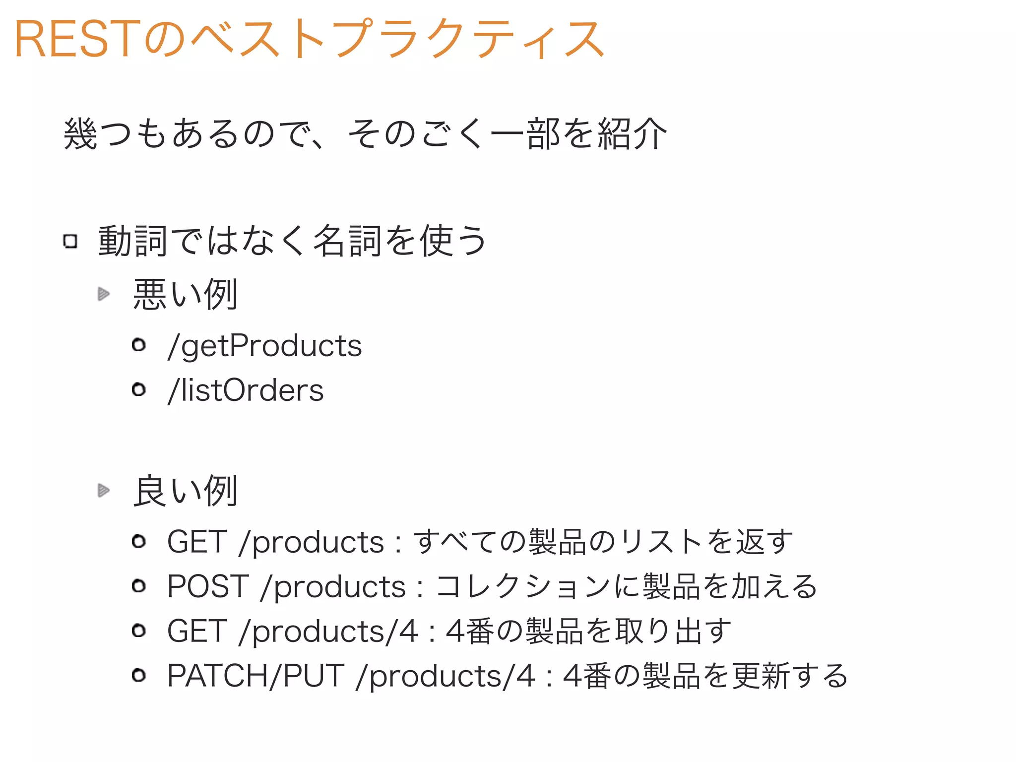RESTのベストプラクティス
幾つもあるので、そのごく一部を紹介
動詞ではなく名詞を使う
悪い例
/getProducts
/listOrders
良い例
GET /products : すべての製品のリストを返す
POST /products : コレクションに製品を加える
GET /products/4 : 4番の製品を取り出す
PATCH/PUT /products/4 : 4番の製品を更新する
 