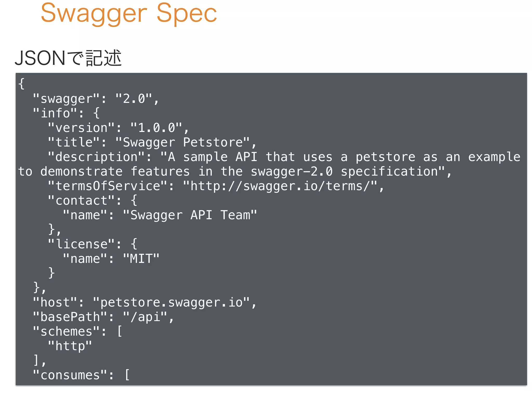 Swagger Spec
{
"swagger": "2.0",
"info": {
"version": "1.0.0",
"title": "Swagger Petstore",
"description": "A sample API that uses a petstore as an example
to demonstrate features in the swagger-2.0 specification",
"termsOfService": "http://swagger.io/terms/",
"contact": {
"name": "Swagger API Team"
},
"license": {
"name": "MIT"
}
},
"host": "petstore.swagger.io",
"basePath": "/api",
"schemes": [
"http"
],
"consumes": [
JSONで記述
 