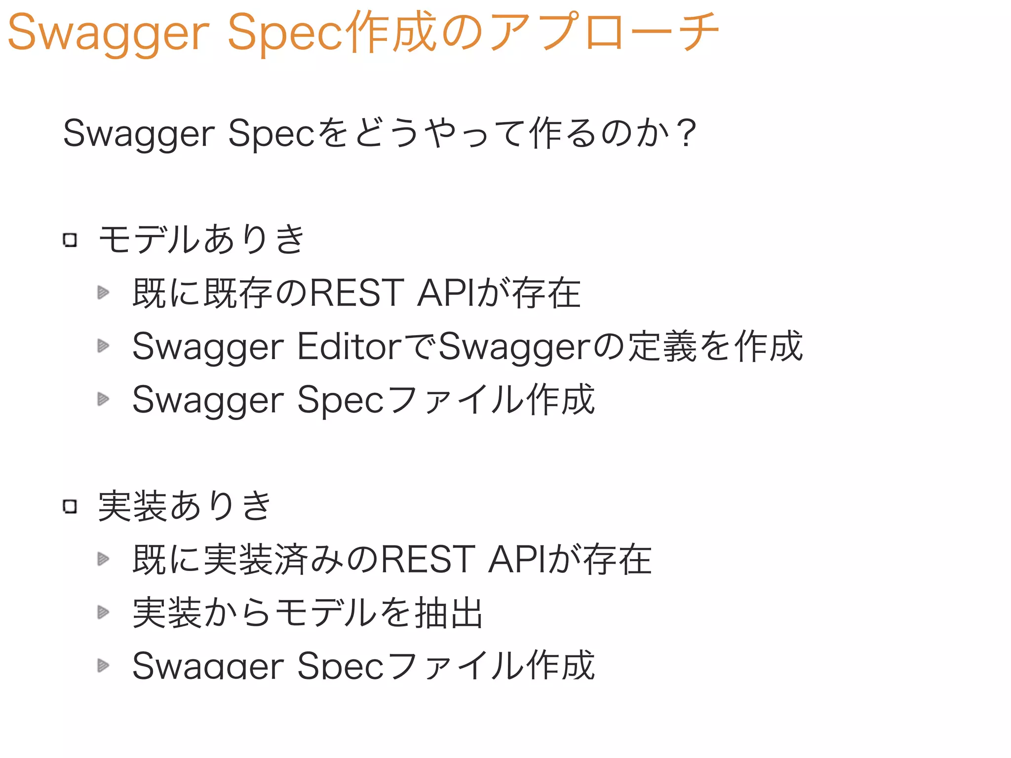 Swagger Spec作成のアプローチ
Swagger Specをどうやって作るのか？
モデルありき
モデルを元に生成する
Swagger EditorでSwaggerの定義を作成
Swagger Specファイル作成
実装ありき
既に実装済みのREST APIが存在
実装からモデルを抽出
Swagger Specファイル作成
 