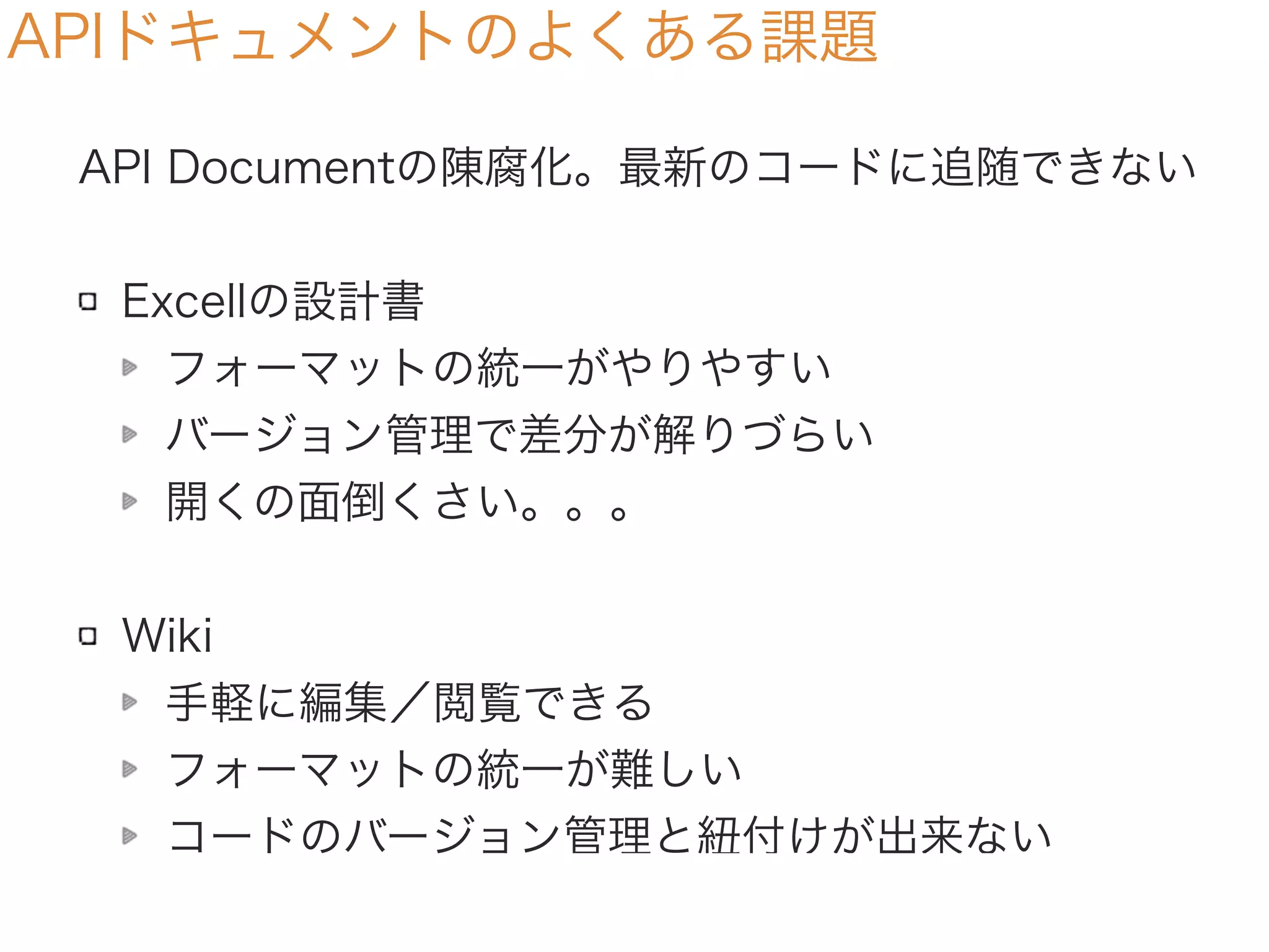 APIドキュメントのよくある課題
API Documentの陳腐化。最新のコードに追随できない
Excellの設計書
フォーマットの統一がやりやすい
バージョン管理で差分が解りづらい
開くの面倒くさい。。。
Wiki
手軽に編集／閲覧できる
フォーマットの統一が難しい
コードのバージョン管理と紐付けが出来ない
 