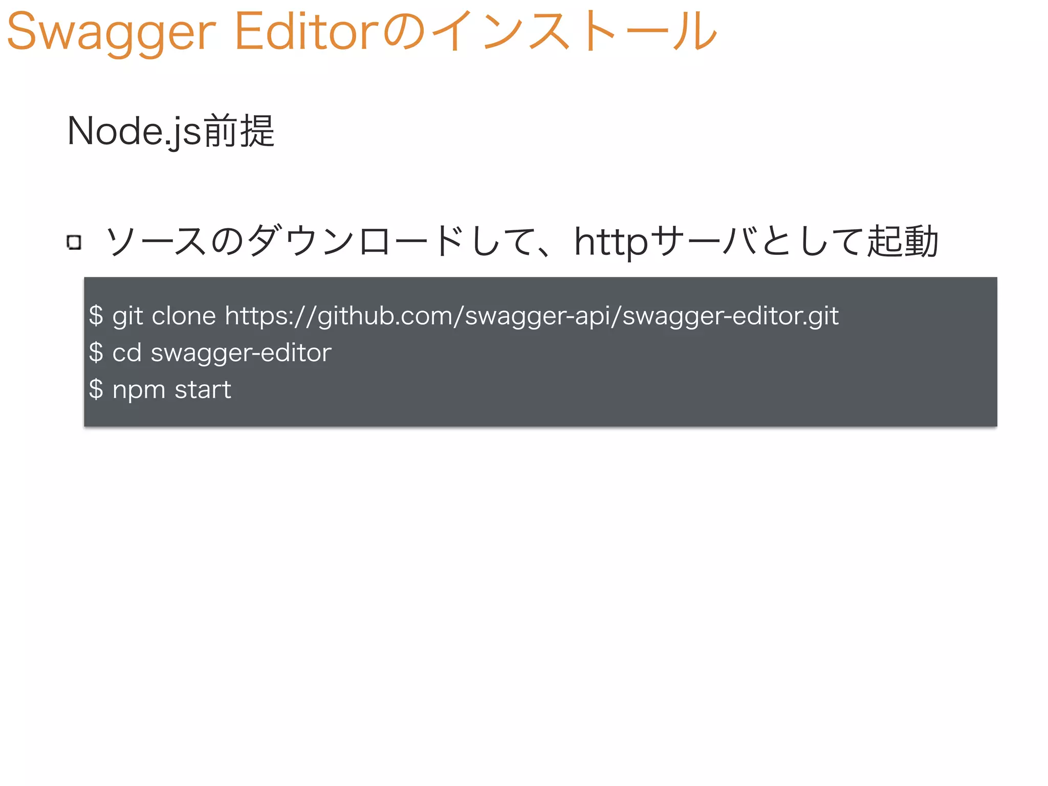 Swagger Editorのインストール
Node.js前提
ソースのダウンロードして、httpサーバとして起動
$ git clone https://github.com/swagger-api/swagger-editor.git
$ cd swagger-editor
$ npm start
 