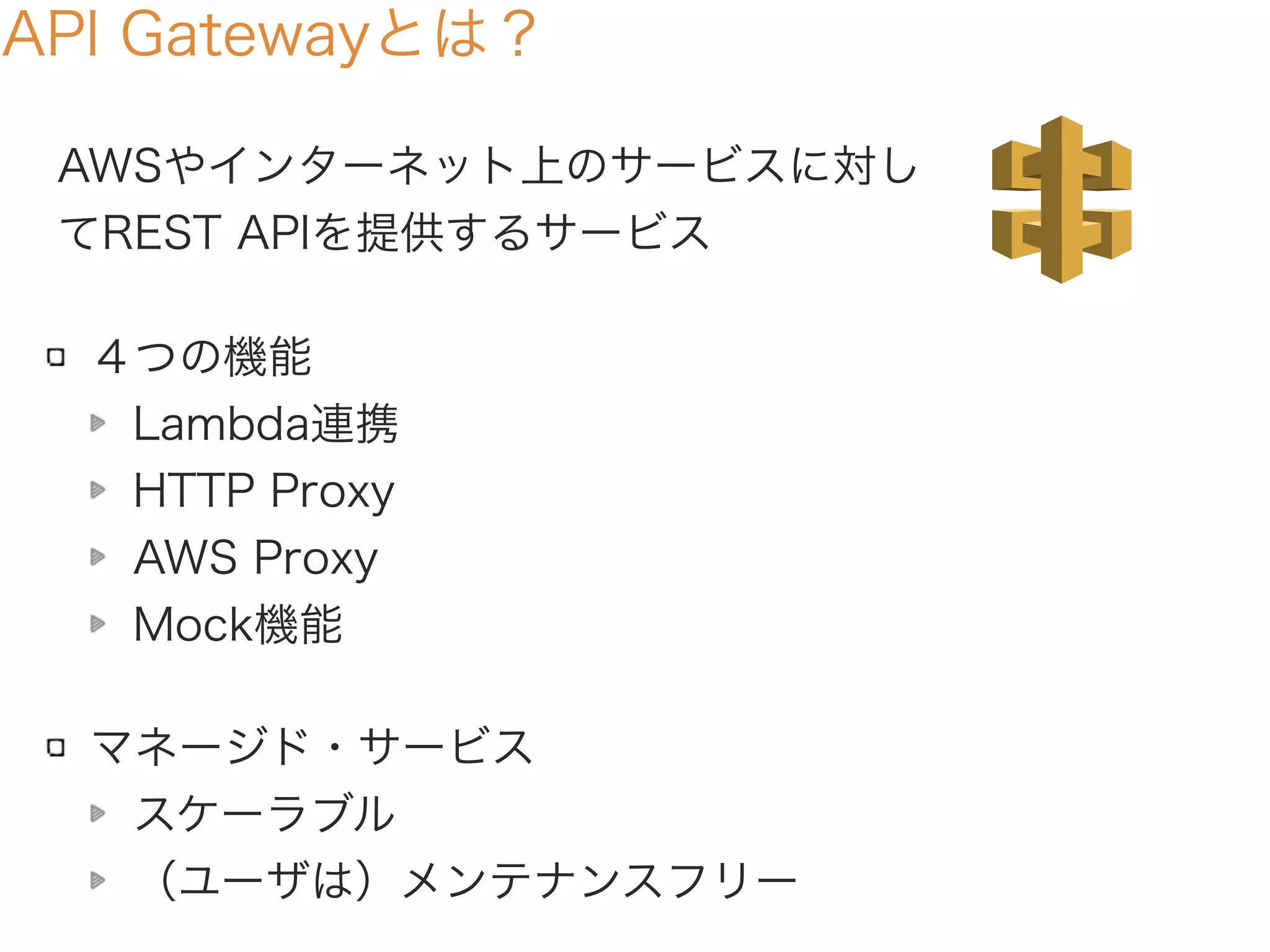 API Gatewayとは？
AWSやインターネット上のサービスに対し
てREST APIを提供するサービス
４つの機能
Lambda連携
HTTP Proxy
AWS Proxy
Mock機能
マネージド・サービス
スケーラブル
（ユーザは）メンテナンスフリー
 