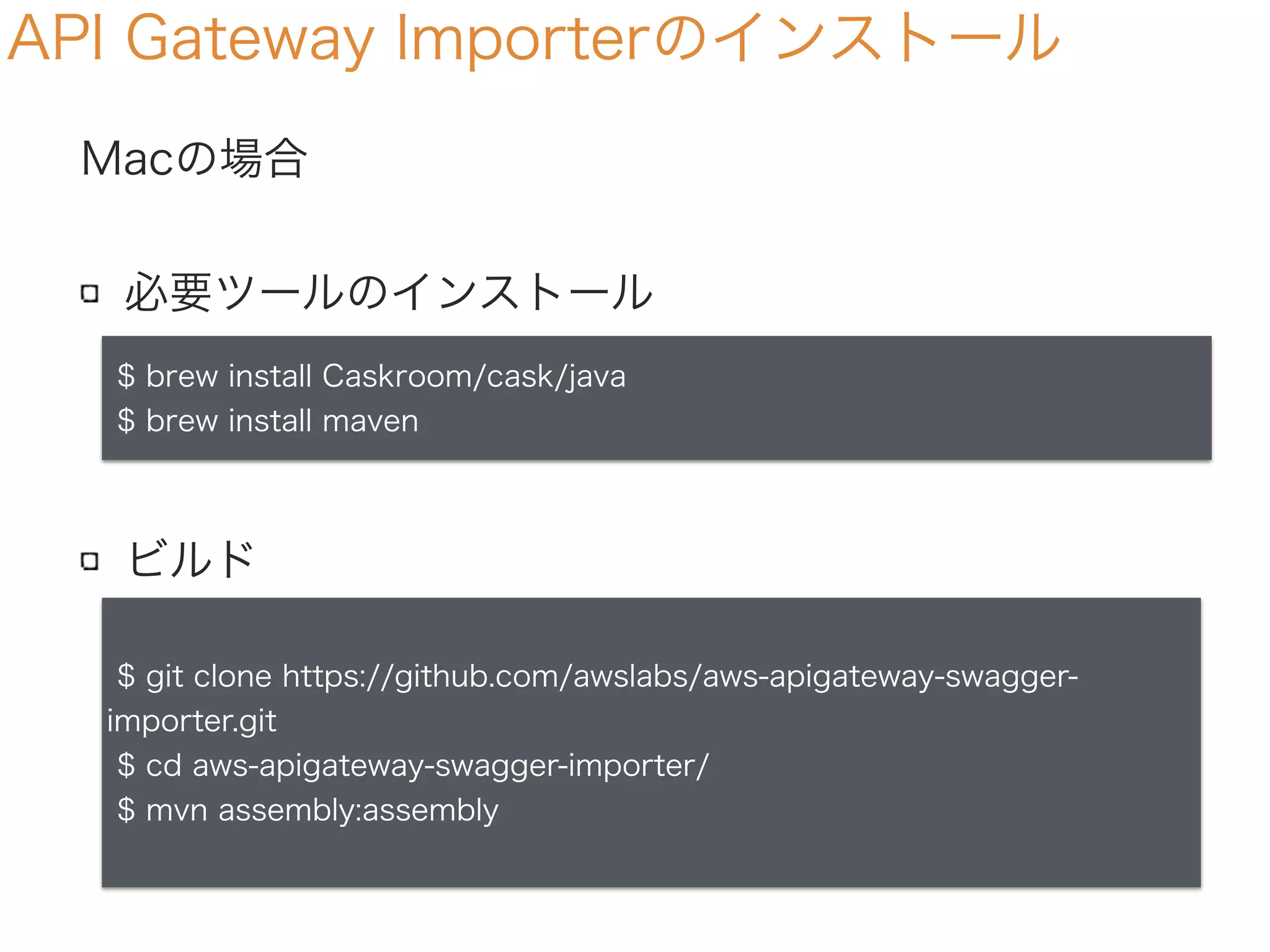 Macの場合
必要ツールのインストール
ビルド
API Gateway Importerのインストール
$ brew install Caskroom/cask/java
$ brew install maven
$ git clone https://github.com/awslabs/aws-apigateway-swagger-
importer.git
$ cd aws-apigateway-swagger-importer/
$ mvn assembly:assembly
 