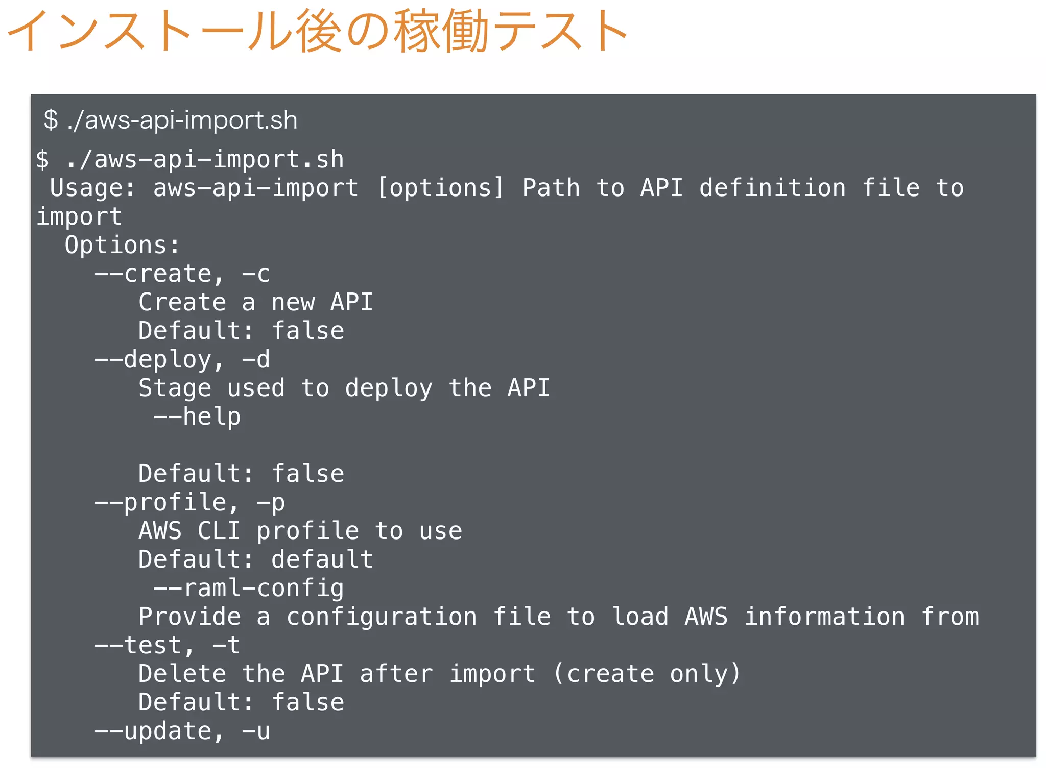 インストール後の稼働テスト
$ ./aws-api-import.sh
$ ./aws-api-import.sh
Usage: aws-api-import [options] Path to API definition file to
import
Options:
--create, -c
Create a new API
Default: false
--deploy, -d
Stage used to deploy the API
--help
Default: false
--profile, -p
AWS CLI profile to use
Default: default
--raml-config
Provide a configuration file to load AWS information from
--test, -t
Delete the API after import (create only)
Default: false
--update, -u
 