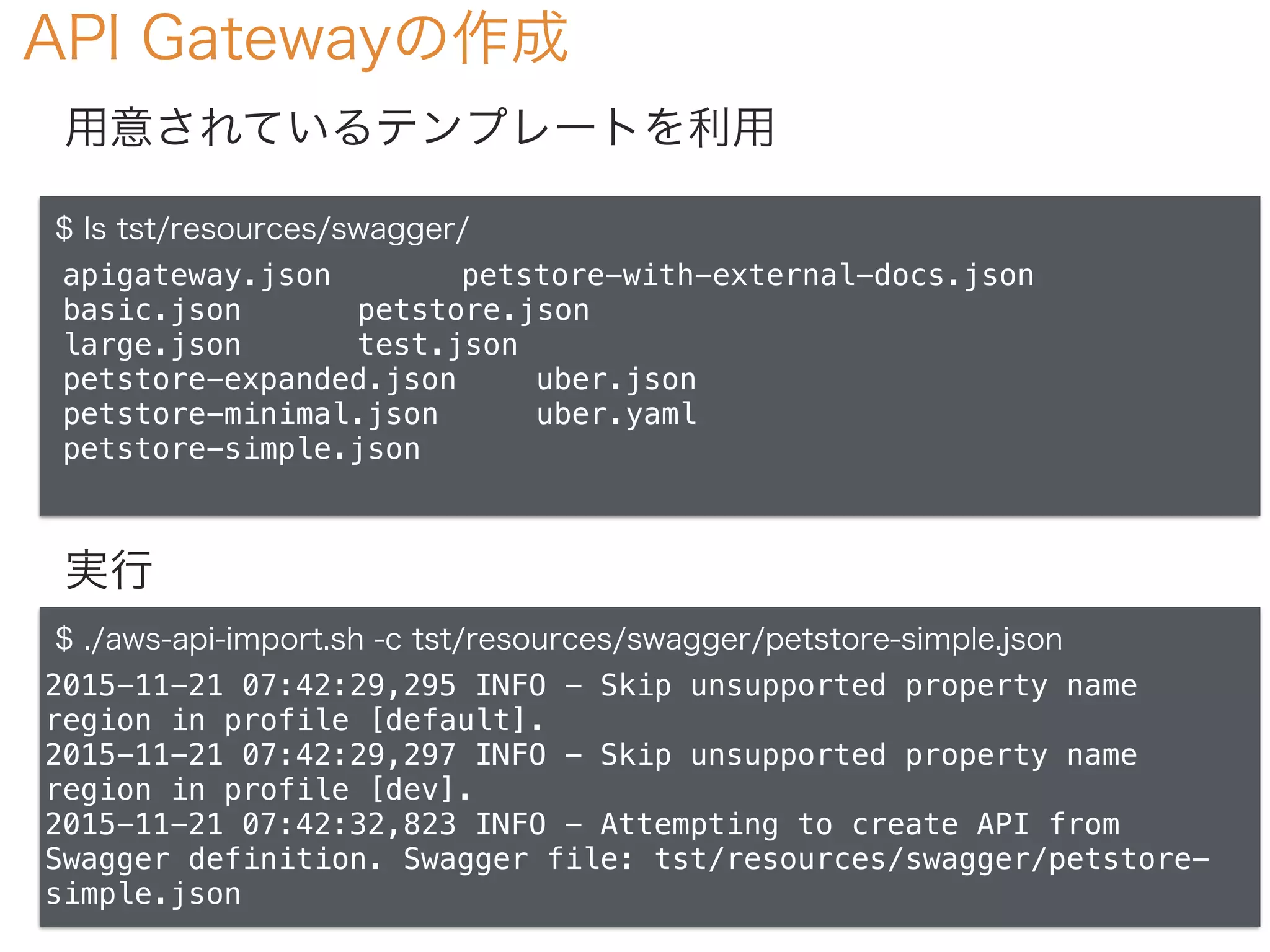 API Gatewayの作成
$ ls tst/resources/swagger/
apigateway.json petstore-with-external-docs.json
basic.json petstore.json
large.json test.json
petstore-expanded.json uber.json
petstore-minimal.json uber.yaml
petstore-simple.json
用意されているテンプレートを利用
実行
$ ./aws-api-import.sh -c tst/resources/swagger/petstore-simple.json
2015-11-21 07:42:29,295 INFO - Skip unsupported property name
region in profile [default].
2015-11-21 07:42:29,297 INFO - Skip unsupported property name
region in profile [dev].
2015-11-21 07:42:32,823 INFO - Attempting to create API from
Swagger definition. Swagger file: tst/resources/swagger/petstore-
simple.json
 