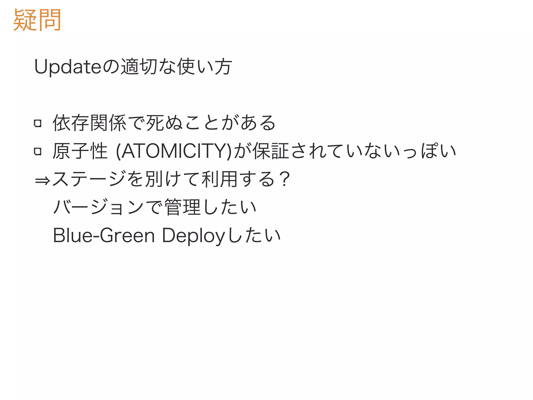 疑問
Updateの適切な使い方
依存関係で死ぬことがある
原子性 (ATOMICITY)が保証されていないっぽい
ステージを別けて利用する？
 バージョンで管理したい
 Blue-Green Deployしたい
 